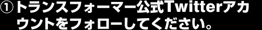 ①トランスフォーマー公式Twitterアカウントをフォローしてください。