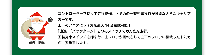 コントローラーを使って走行操作、トミカの一斉発車操作が可能な大きなキャリアカーです。上下のフロアにトミカを最大14台積載可能！「直進」「バックターン」2つのスイッチでかんたん走行。回転発車スイッチを押すと、上フロアが回転して上下のフロアに積載したトミカが一斉発車します。