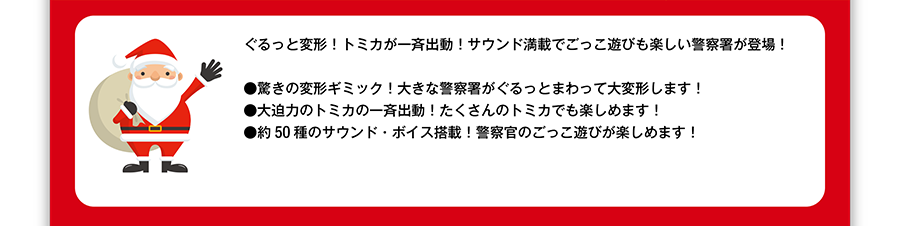 ぐるっと変形！トミカが一斉出動！サウンド満載でごっこ遊びも楽しい警察署が登場！●驚きの変形ギミック！大きな警察署がぐるっとまわって大変形します！●大迫力のトミカの一斉出動！たくさんのトミカでも楽しめます！●約50種のサウンド・ボイス搭載！警察官のごっこ遊びが楽しめます！