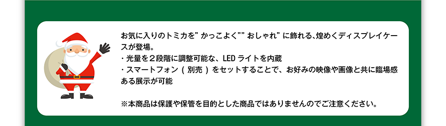 お気に入りのトミカを”かっこよく””おしゃれ”に飾れる、煌めくディスプレイケースが登場。・光量を２段階に調節可能な、LEDライトを内蔵・スマートフォン（別売）をセットすることで、お好みの映像や画像と共に臨場感ある展示が可能　※本商品は保護や保管を目的とした商品ではありませんのでご注意ください。