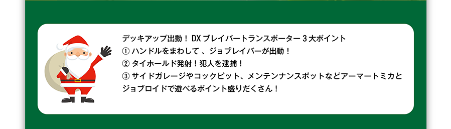 デッキアップ出動！DXブレイバートランスポーター3大ポイント！（１）ハンドルをまわして、ジョブレイバーが出動！（２）タイホールド発射！犯人を逮捕！（３）サイドガレージやコックピット、メンテナンスボットなどアーマートミカとジョブロイドで遊べるポイント盛りだくさん！