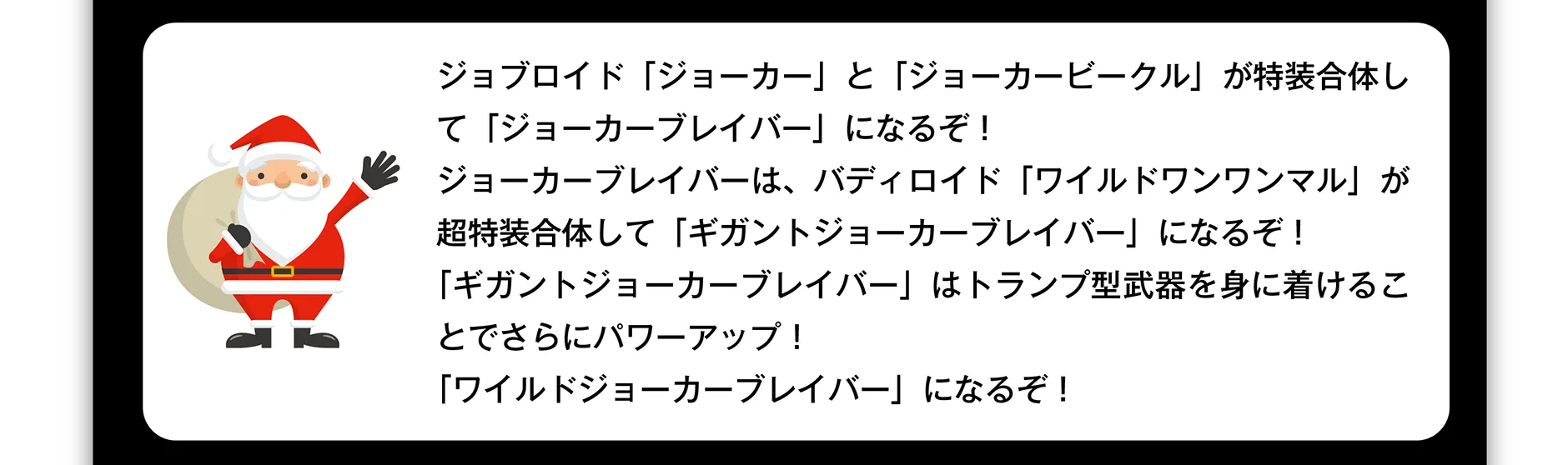 ジョブロイド「ジョーカー」と「ジョーカービークル」が特装合体して「ジョーカーブレイバー」になるぞ！ジョーカーブレイバーは、バディロイド「ワイルドワンワンマル」が超特装合体して「ギガントジョーカーブレイバー」になるぞ！「ギガントジョーカーブレイバー」はトランプ型武器を身に着けることでさらにパワーアップ！「ワイルドジョーカーブレイバー」になるぞ！