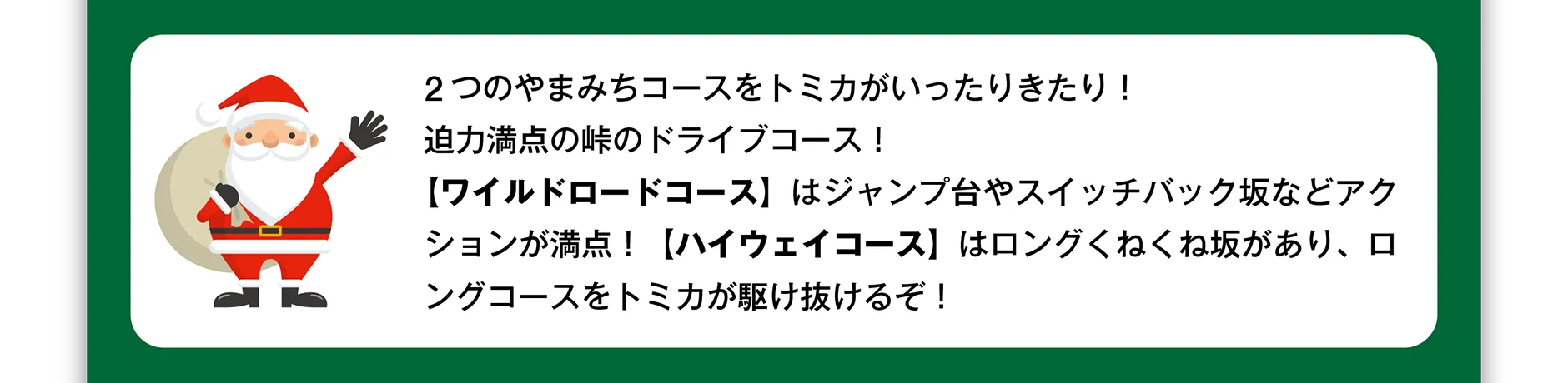 2つのやまみちコースをトミカがいったりきたり！迫力満点の峠のドライブコース！【ワイルドロードコース】はジャンプ台やスイッチバック坂などアクションが満点！【ハイウェイコース】はロングくねくね坂があり、ロングコースをトミカが駆け抜けるぞ！