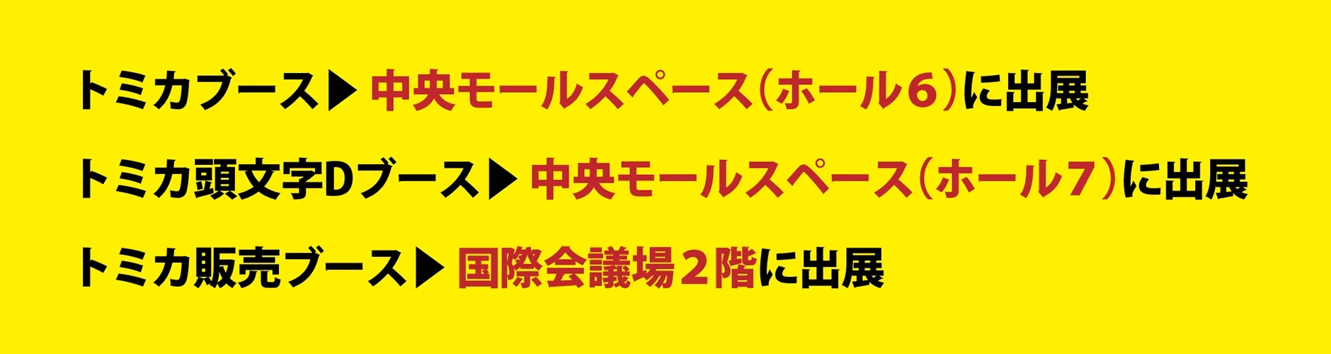 トミカブース▶︎中央モールスペース（ホール6）に出展｜トミカ頭文字Dブース▶︎中央モールスペース（ホール7）に出展｜トミカ販売ブース▶︎国際会議場2階に出展