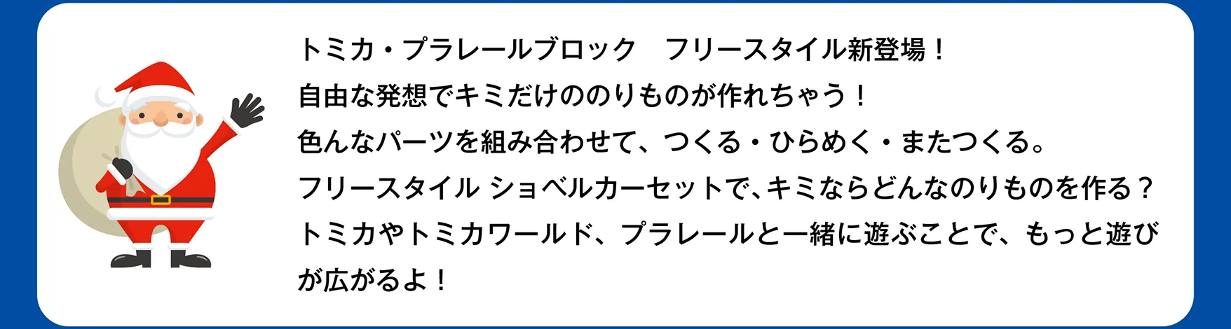 サンタさん「トミカ・プラレールブロック フリースタイル新登場！自由な発想でキミだけののりものが作れちゃう！色んなパーツを組み合わせて、つくる・ひらめく・またつくる。フリースタイル ショベルカーセットで、キミならどんなのりものを作る？トミカやトミカワールド、プラレールと一緒に遊ぶことで、もっと遊びが広がるよ！」