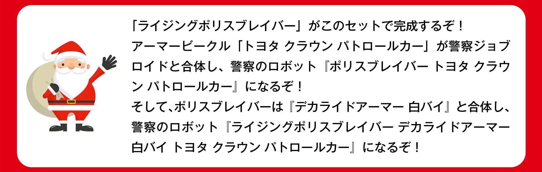 サンタさん「ライジングポリスブレイバー」がこのセットで完成するぞ！アーマービークル「トヨタ クラウン パトロールカー」が警察ジョブロイドと合体し、警察のロボット『ポリスブレイバー トヨタ クラウン パトロールカー』になるぞ！そして、ポリスブレイバーは『デカライドアーマー 白バイ』と合体し、警察のロボット『ライジングポリスブレイバー デカライドアーマー白バイ トヨタ クラウン パトロールカー』になるぞ！」