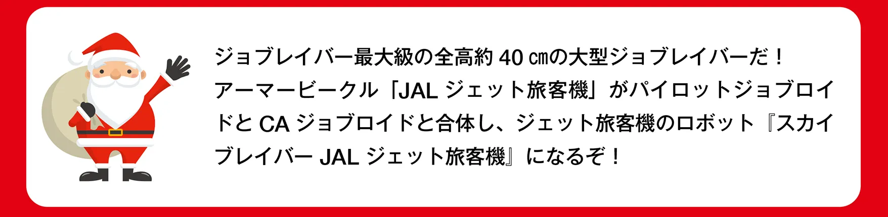 サンタさん「ジョブレイバー最大級の全高約40 ㎝の大型ジョブレイバーだ！アーマービークル「JAL ジェット旅客機」がパイロットジョブロイドとCAジョブロイドと合体し、ジェット旅客機のロボット『スカイブレイバー JAL ジェット旅客機』になるぞ！」