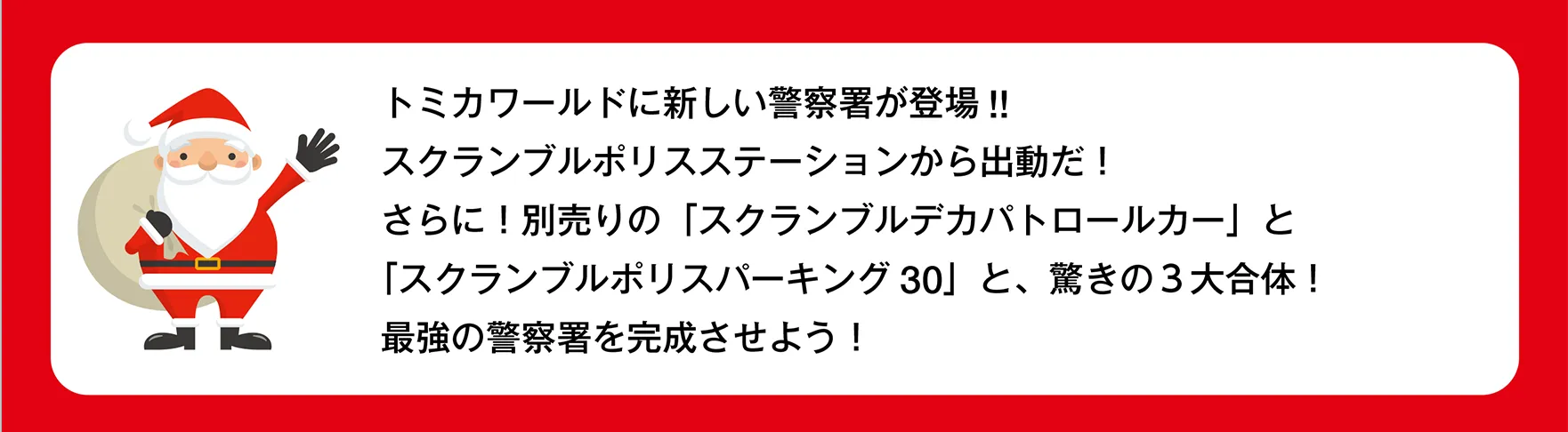 サンタさん「トミカワールドに新しい警察署が登場!!スクランブルポリスステーションから出動だ！さらに！別売りの「スクランブルデカパトロールカー」と「スクランブルポリスパーキング30」と、驚きの３大合体！最強の警察署を完成させよう！」