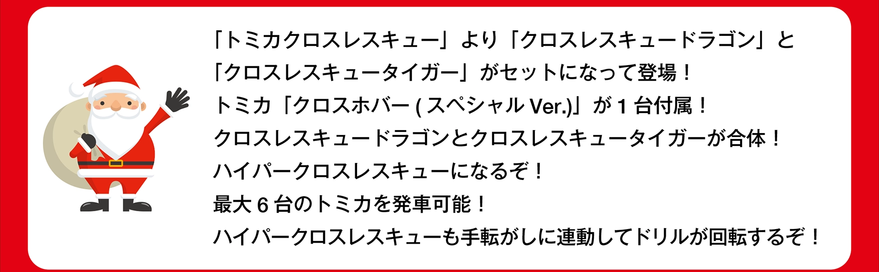 サンタさん「「トミカ クロスレスキュー」より「クロスレスキュードラゴン」と「クロスレスキュータイガー」がセットになって登場！トミカ「クロスホバー( スペシャルVer.)」が1台付属！クロスレスキュードラゴンとクロスレスキュータイガーが合体！ハイパークロスレスキューになるぞ！最大6台のトミカを発車可能！ハイパークロスレスキューも手転がしに連動してドリルが回転するぞ！」