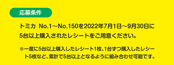 応募条件：トミカNo.1〜No.150を2022年7月1日〜9月30日に5台以上購入されたレシートをご用意ください。