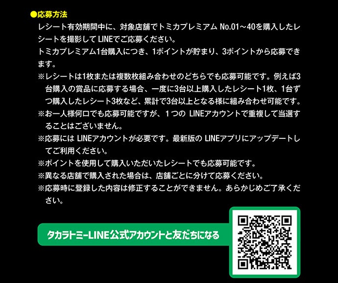 応募方法｜レシート有効期間中に、対象店舗でトミカプレミアムNo.1〜40を購入したレシートを撮影してLINEでご応募ください。トミカプレミアム1台購入につき、1ポイントが貯まり、3ポイントから応募できます。