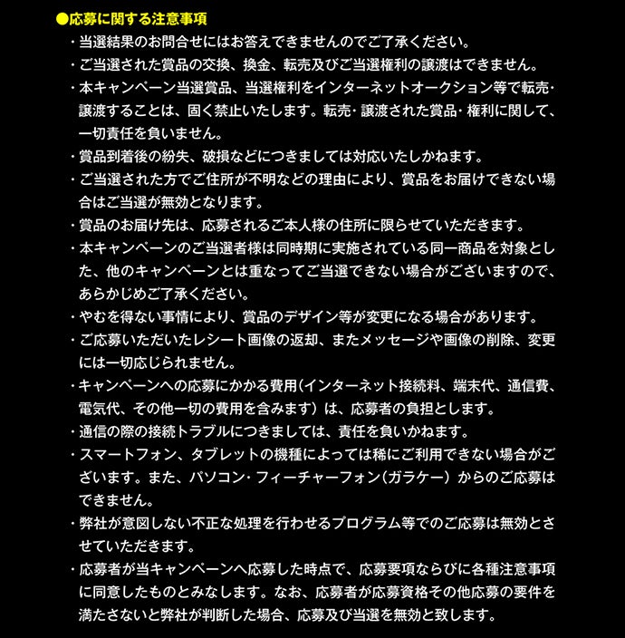 応募に関する注意事項｜当選結果のお問い合わせにはお答えできませんのでご了承ください。ご当選された賞品の交換、換金、転売及びご当選権利の譲渡はできません。