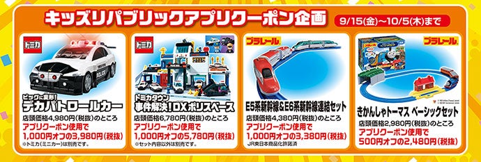 キッズリパブリックアプリクーポン企画 9/15（金）〜10/5（木）まで｜トミカ ビッグに変形！デカパトロールカー 店頭価格4,980円（税抜）のところアプリクーポン使用で1,000円オフの3,980円（税抜）※トミカ（ミニカー）は別売です。｜トミカ トミカタウン事件解決！DXポリスベース 店頭価格6,780円（税抜）のところアプリクーポン使用で1,000円オフの5,780円（税抜）※セット内容以外は別売です。｜プラレール E5系新幹線＆E6系新幹線連結セット 店頭価格4,380円（税込）のところアプリクーポン使用で1,000円オフの3,380円（税抜）JR東日本商品化許諾済｜プラレール きかんしゃトーマス ベーシックセット 店頭価格2,980円のところアプリクーポン使用で500円オフの2,480円（税抜）