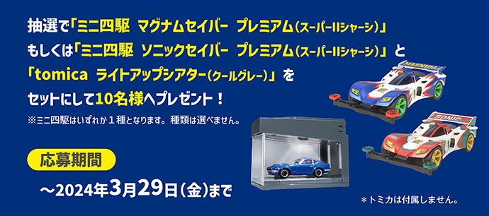 抽選で「ミニ四駆 マグナムセイバー プレミアム(スーパーIIシャーシ)」もしくは「ミニ四駆 ソニックセイバー プレミアム(スーパーIIシャーシ)」と「tomica ライトアップシアター(クールグレー)」をセットにして10名様へプレゼント！｜※ミニ四駆はいずれか1種となります。種類は選べません。｜応募期間：〜2024年3月29日(金)まで｜※トミカは付属しません。