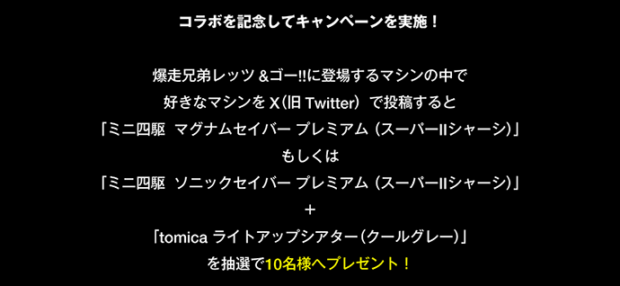 コラボを記念してキャンペーンを実施！爆走兄弟レッツ＆ゴー!!に登場するマシンの中で好きなマシンをX(旧Twitter)で投稿すると「ミニ四駆 マグナムセイバー プレミアム(スーパーIIシャーシ)」もしくは「ミニ四駆 ソニックセイバー プレミアム(スーパーIIシャーシ)」＋「tomica ライトアップシアター(クールグレー)」を抽選で10名様へプレゼント！