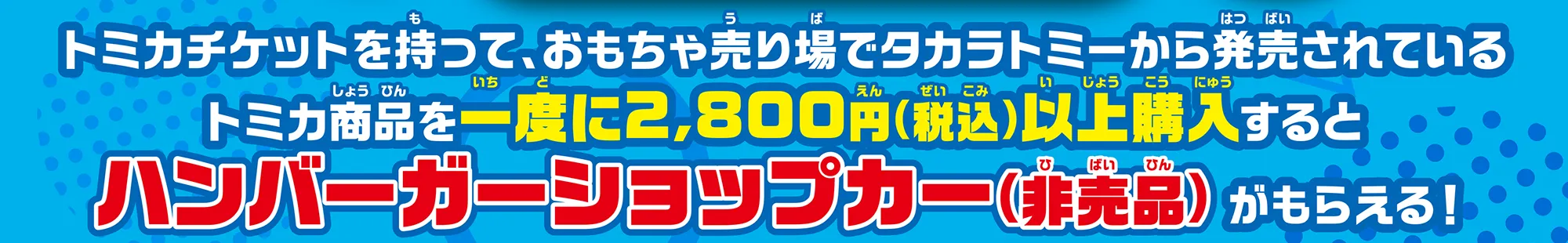 トミカチケットを持って、おもちゃ売り場でタカラトミーから発売されているトミカ商品を一度に2,000円(税込)以上購入するとハンバーガーショップカー(非売品)がもらえる！