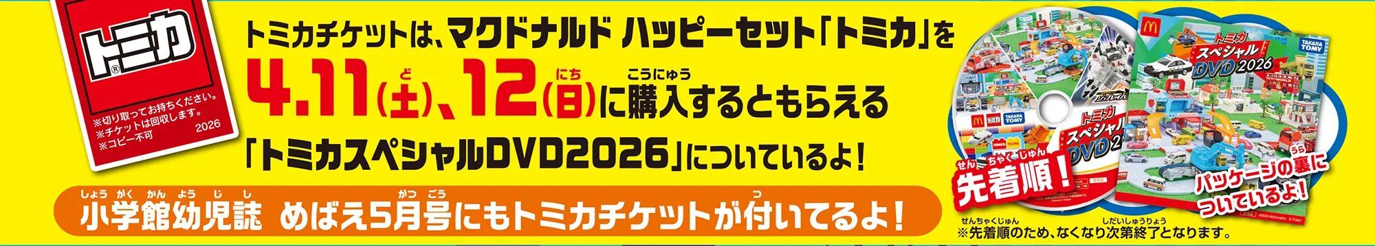 ＼先着順！「トミカスペシャルDVD2026」パッケージの裏についているよ！／トミカチケットは、マクドナルド ハッピーセット「トミカ」を4月11日(土)、12日(日)に購入するともらえる「トミカスペシャルDVD2026」についているよ！ ＼小学館幼児誌めばえ5月号にもトミカチケットが付いているよ！／｜※先着順のため、なくなり次第終了となります。