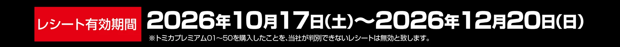 レシート有効期間|2026年10月17日(土)〜2026年12月20日(日)|※トミカプレミアム01〜50を購入したことを、当社が判別できないレシートは無効と致します。