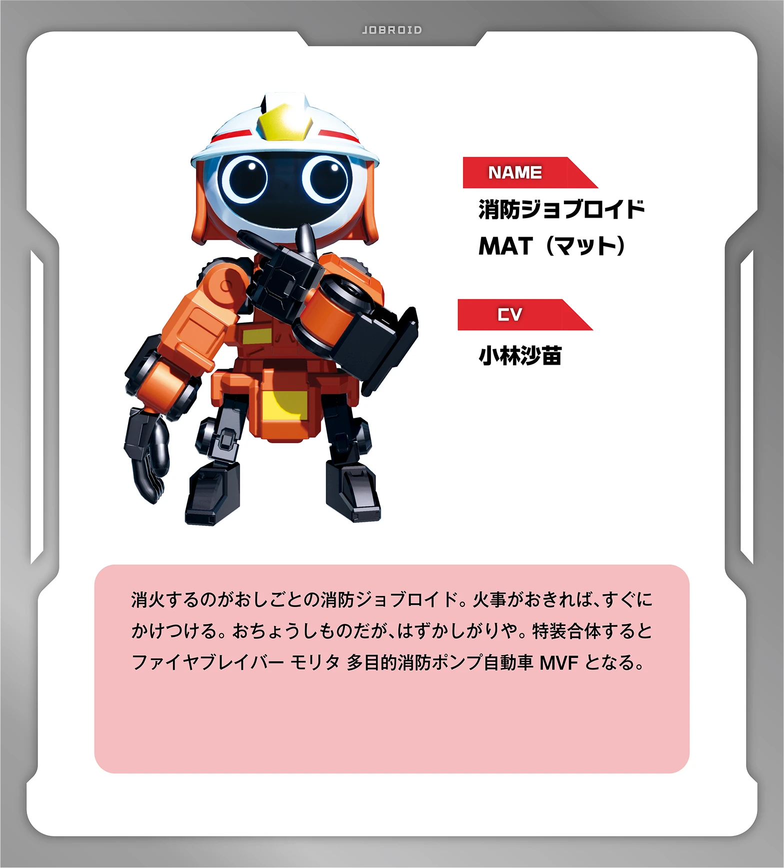 NAME：消防ジョブロイド MAT（マット）｜CV：小林沙苗｜消火するのがおしごとの消防ジョブロイド。火事がおきれば、すぐにかけつける。おちょうしものだが、はずかしがりや。特装合体するとファイヤブレイバー モリタ 多目的消防ポンプ自動車 MVF となる。