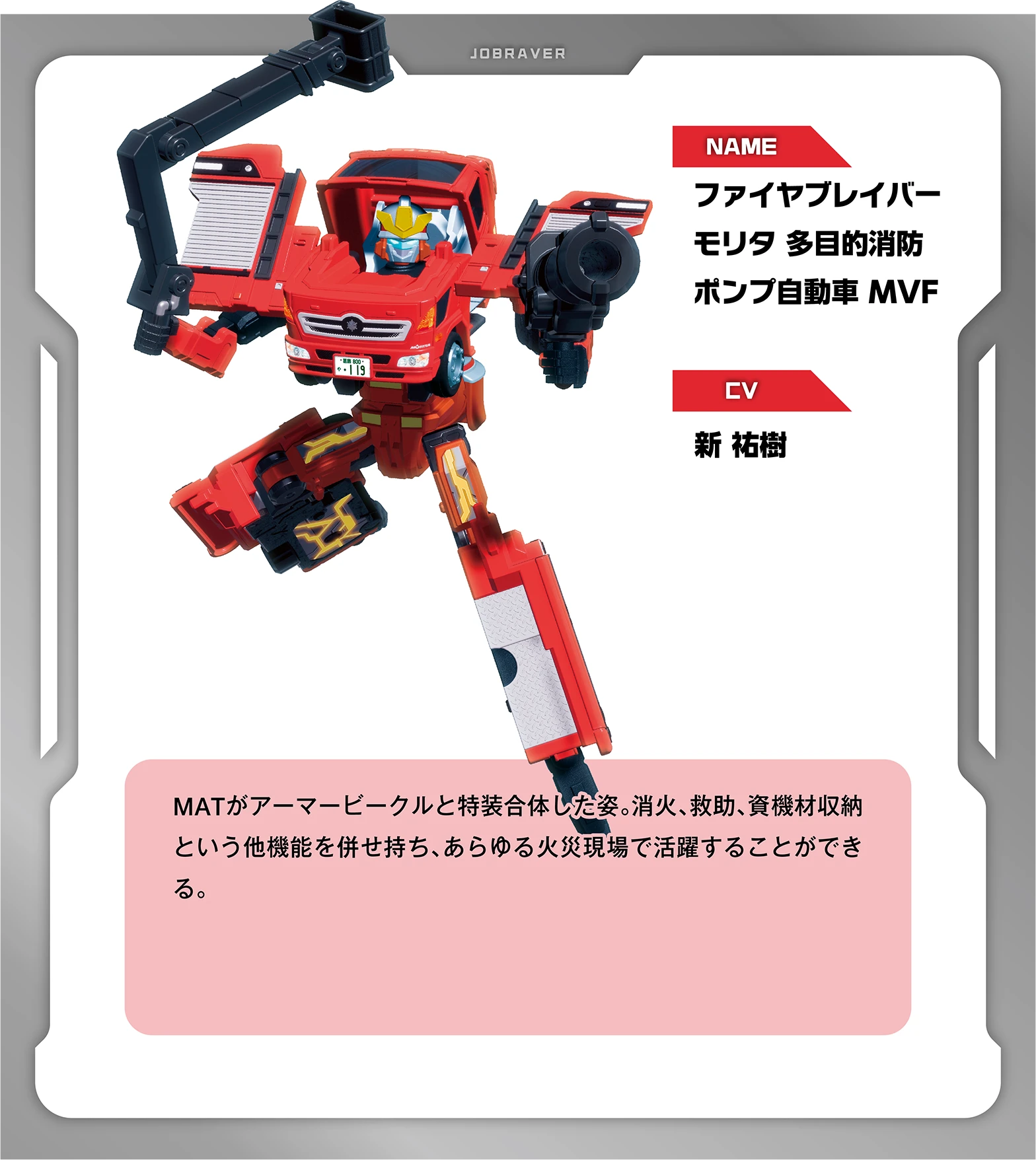 NAME：ファイヤブレイバー モリタ 多目的消防ポンプ自動車 MVF｜CV：新 祐樹｜MATがアーマービークルと特装合体した姿。消火、救助、資機材収納という他機能を併せ持ち、あらゆる火災現場で活躍することができる。