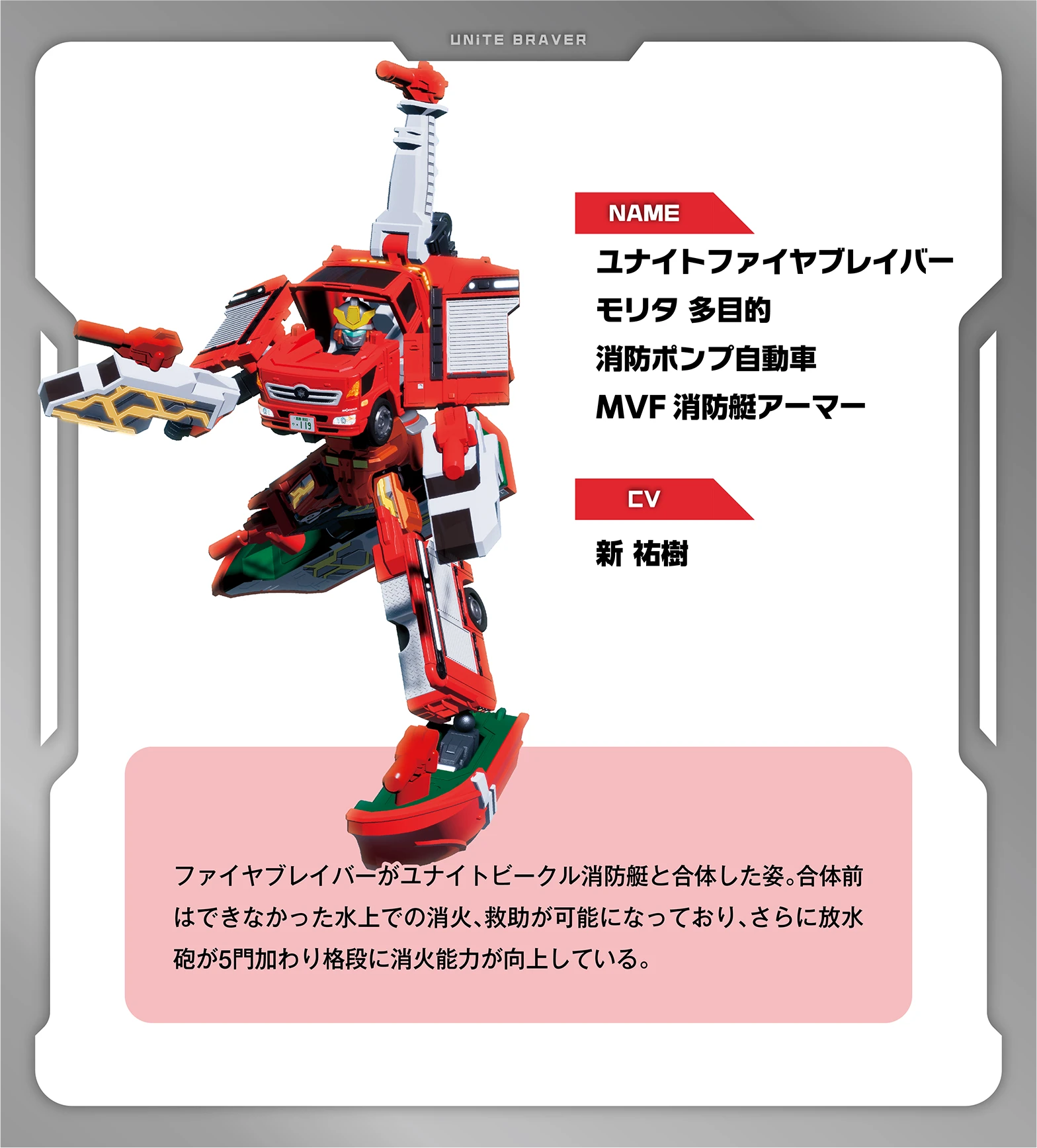 NAME：ユナイトファイヤブレイバー モリタ 多目的消防ポンプ自動車MVF消防艇アーマー｜CV：新 祐樹｜ファイヤブレイバーがユナイトビークル消防艇と合体した姿。合体前はできなかった水上での消火、救助が可能になっており、さらに放水砲が5門加わり格段に消火能力が向上している。
