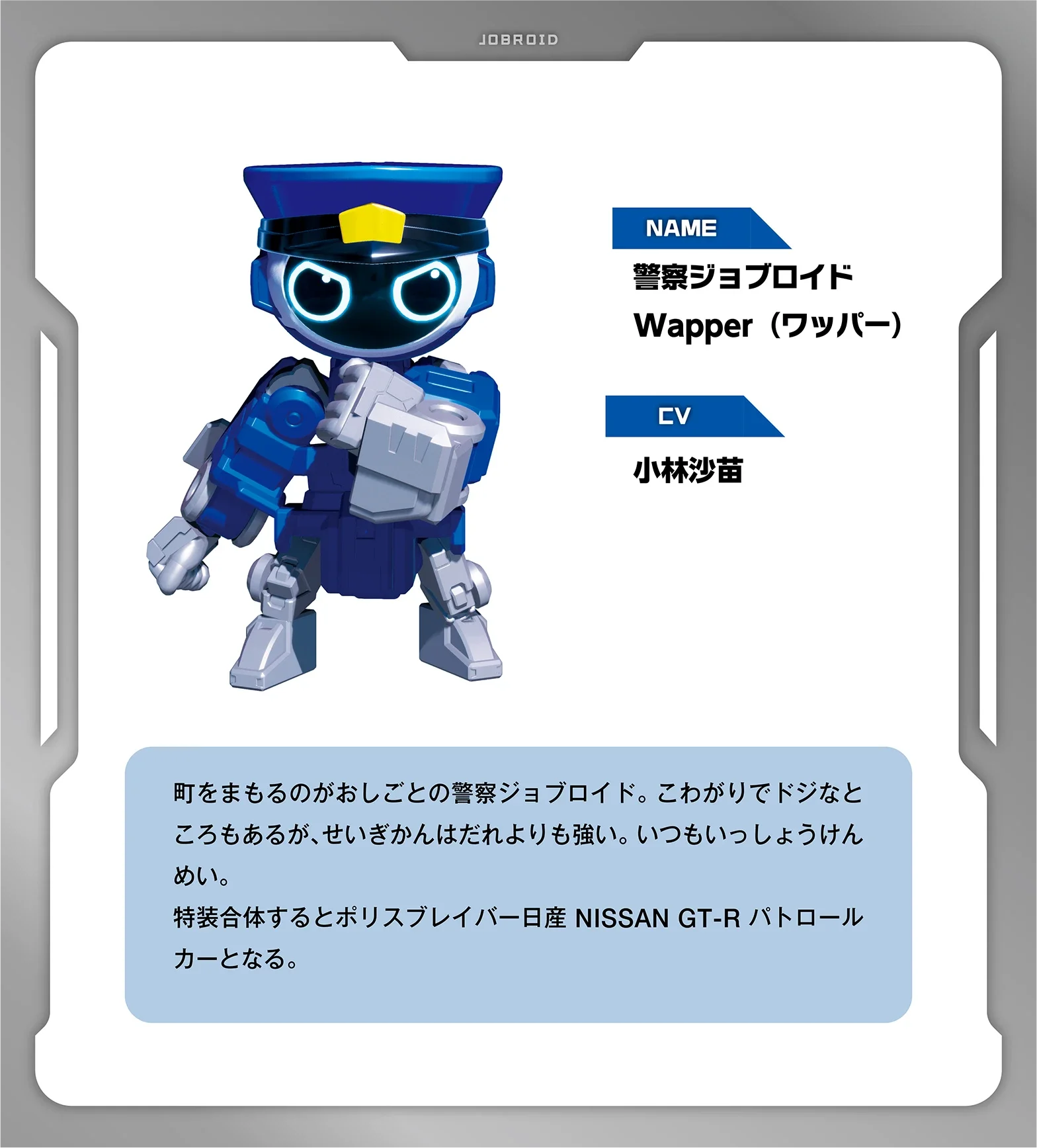 NAME：警察ジョブロイド Wapper（ワッパー）｜CV：小林沙苗｜町をまもるのがおしごとの警察ジョブロイド。こわがりでドジなところもあるが、せいぎかんはだれよりも強い。 いつもいっしょうけんめい。特装合体するとポリスブレイバー日産 NISSAN GT-R パトロールカーとなる。
