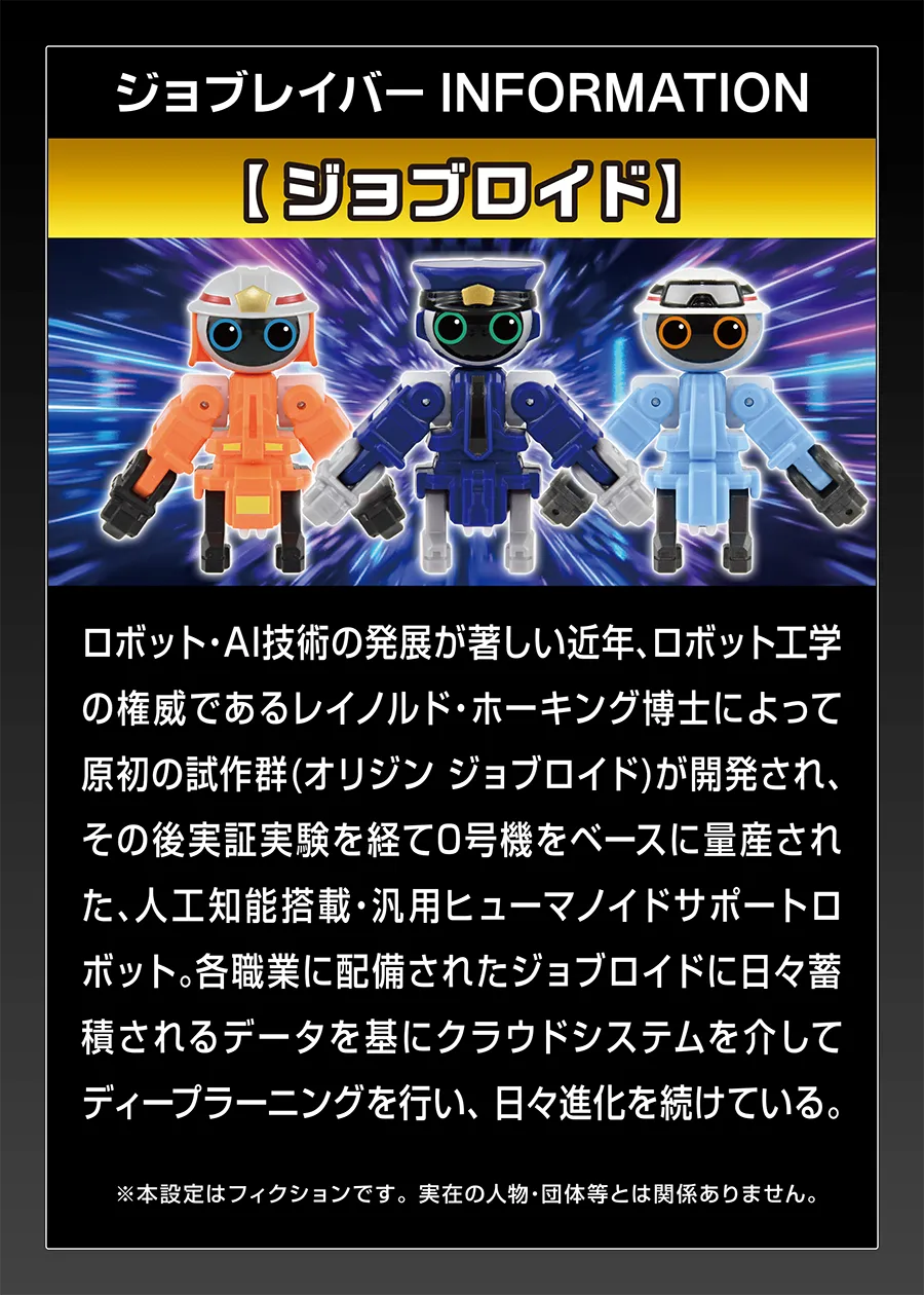 ジョブレイバー INFORMATION｜【ジョブロイド】｜ロボット・AI技術の発展が著しい近年、ロボット工学の権威である例のルド・ホーキンス博士によって原初の試作群（オリジン・ジョブロイド）が開発され、その後実証実験を経て0号機をベースに量産された、人工知能搭載・汎用ヒューマノイドサポートロボット。各職業に配備されたジョブロイドに日々蓄積されるデータを基にクラウドシステムを介してディープラーニングを行い、日々進化を続けている。※本設定はフィクションです。実在の人物。団体等とは関係ありません。