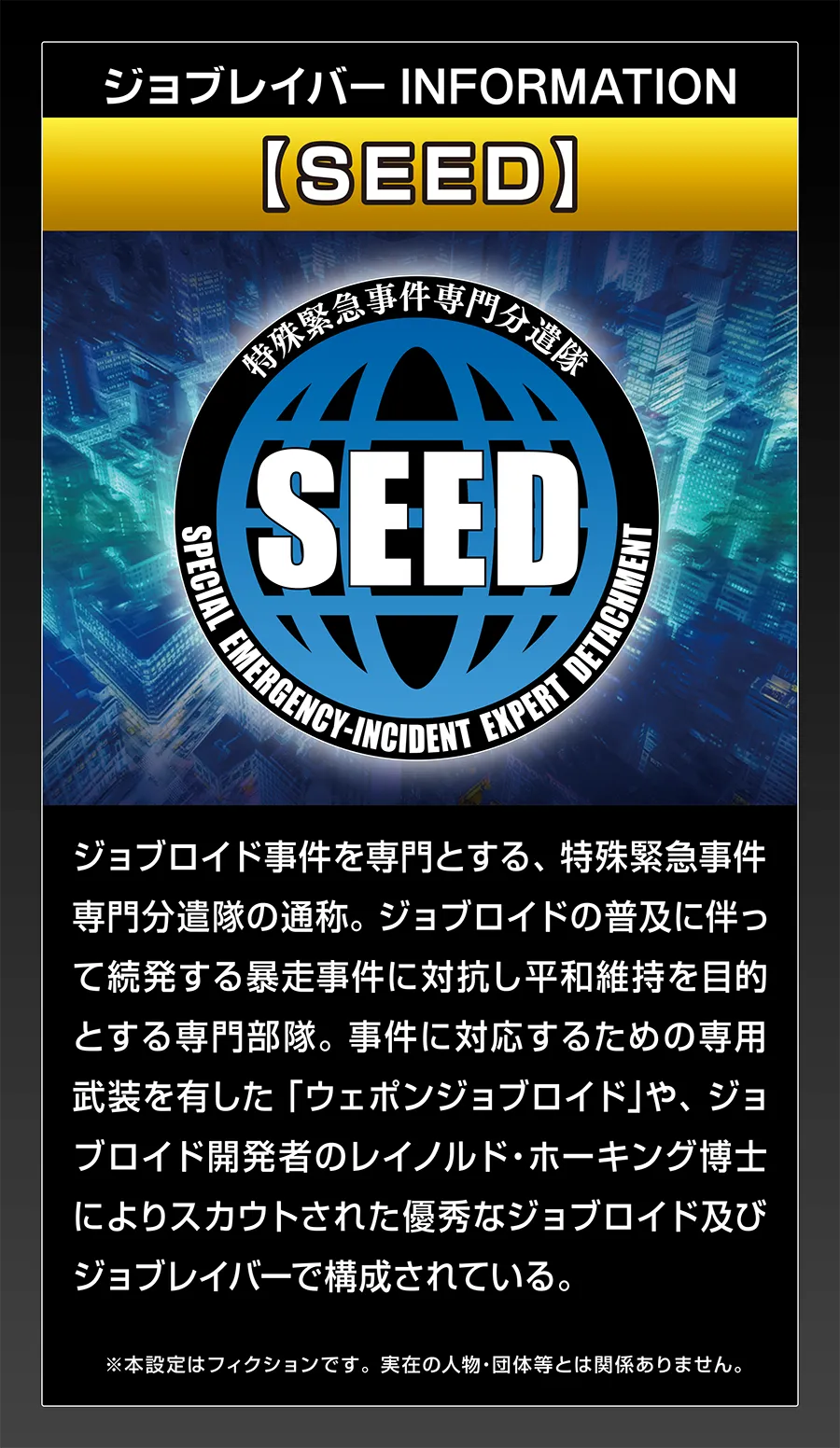ジョブレイバー INFORMATION｜【SEED】｜ジョブロイド事件を専門とする、特殊緊急事件専門分遣隊の通称。ジョブロイドの普及に伴って続発する暴走事件に対抗し平和維持を目的とする専門部隊。事件に対応するための専用武装を有した「ウェポンジョブロイド」や、ジョブロイド開発者のレイノルド・ホーキング博士によりスカウトされた優秀なジョブロイド及びジョブレイバーで構成されている。｜※本設定はフィクションです。実在の人物・団体等とは関係ありません。