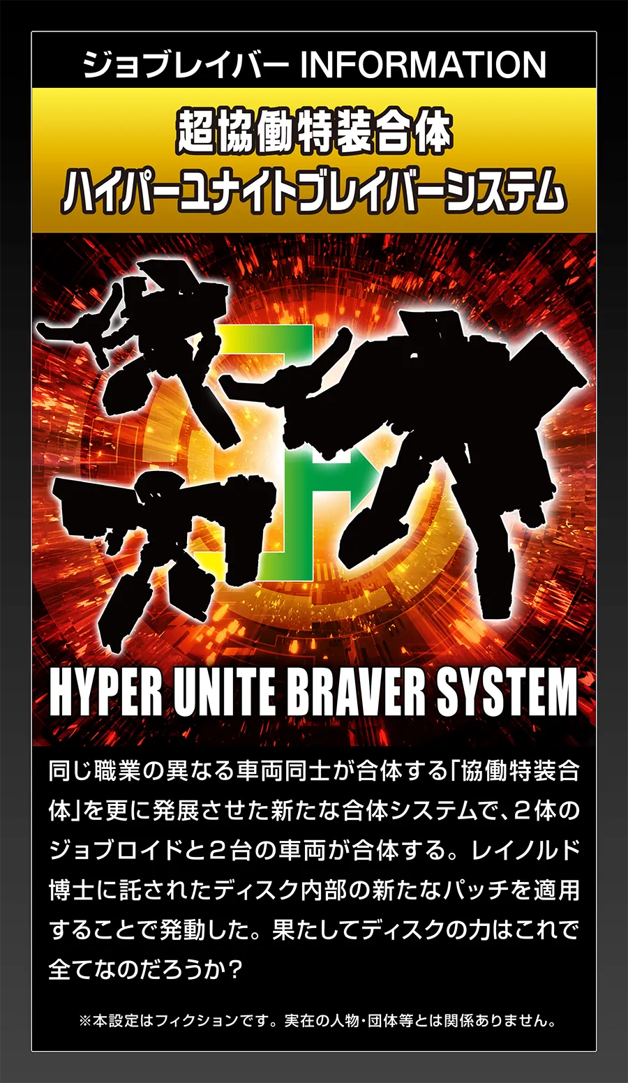 ジョブレイバー INFORMATION｜【超協働特装合体 ハイパーユナイトブレイバーシステム】｜同じ職業の異なる車両同士が合体する「協働特装合体」を更に発展させた新たな合体システムで、2体のジョブロイドと2台の車両が合体する。レイノルド博士に託されたディスク内部の新たなパッチを適用することで発動した。果たしてディスクの力はこれで全てなのだろうか？｜※本設定はフィクションです。実在の人物・団体等とは関係ありません。