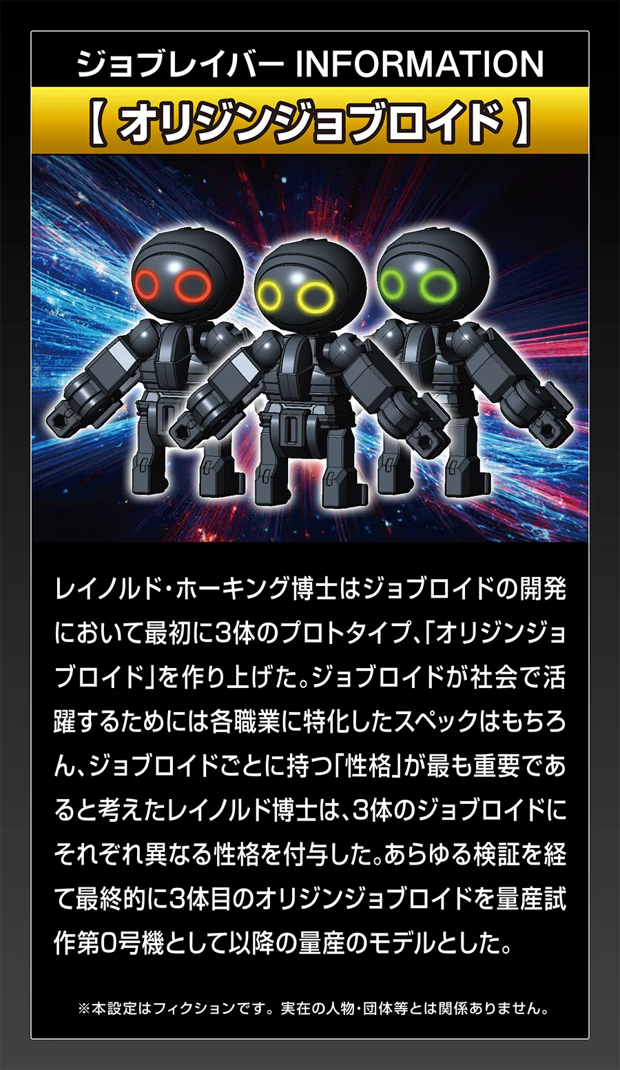 ジョブレイバー INFORMATION｜【オリジンジョブロイド】｜レイノルド・ホーキング博士はジョブロイドの開発において最初に3体のプロトタイプ、「オリジンジョブロイド」を作り上げた。ジョブロイドが社会で活躍するためには各職業に特化したスペックはもちろん、ジョブロイドごとに持つ「性格」が最も重要であると考えたレイノルド博士は、3体のジョブロイドにそれぞれ異なる性格を付与した。あらゆる検証を経て最終定期に3体目のオリジンジョブロイドを量産試作第0号機として以降の量産のモデルとした。｜※本設定はフィクションです。実在の人物・団体等とは関係ありません。