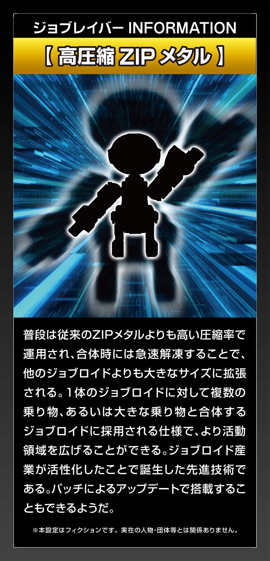 ジョブレイバー INFORMATION｜【高圧縮ZIPメタル】｜普段は従来のZIPメタルよりも高い圧縮率で運用され、合体時には急速解凍することで、他のジョブロイドよりも大きなサイズに拡張される。1体のジョブロイドに対して複数の乗り物、あるいは大きな乗り物と合体するジョブロイドに採用される仕様で、より活動領域を広げることができる。ジョブロイド産業が活性化したことで誕生した先進技術である。パッチによるアップデートで搭載することもできるようだ。｜※本設定はフィクションです。実在の人物・団体等とは関係ありません。
