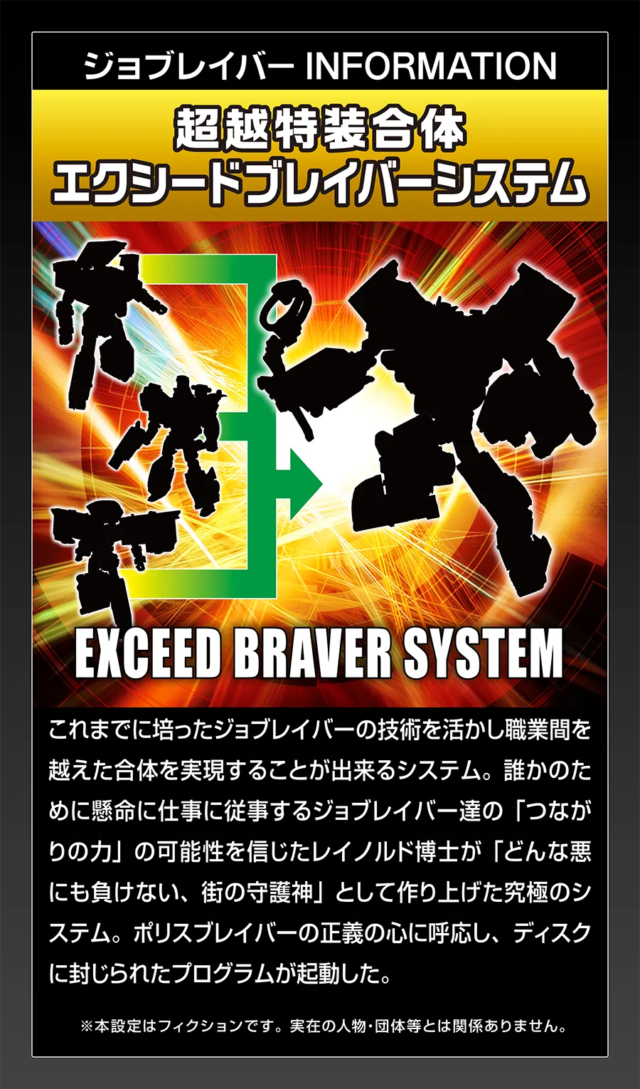 ジョブレイバー INFORMATION｜【超特装合体 エクシードブレイバーシステム】｜これまでに培ったジョブレイバーの技術を活かし職業間を越えた合体を実現することが出来るシステム。誰かのために懸命に仕事に従事するジョブレイバー達の「つながりの力」の可能性を信じたレイノルド博士が「どんな悪にも負けない、街の守護神」として作り上げた究極のシステム。ポリスブレイバーの正義の心に呼応し、ディスクに封じられたプログラムが起動した。｜※本設定はフィクションです。実在の人物・団体等とは関係ありません。