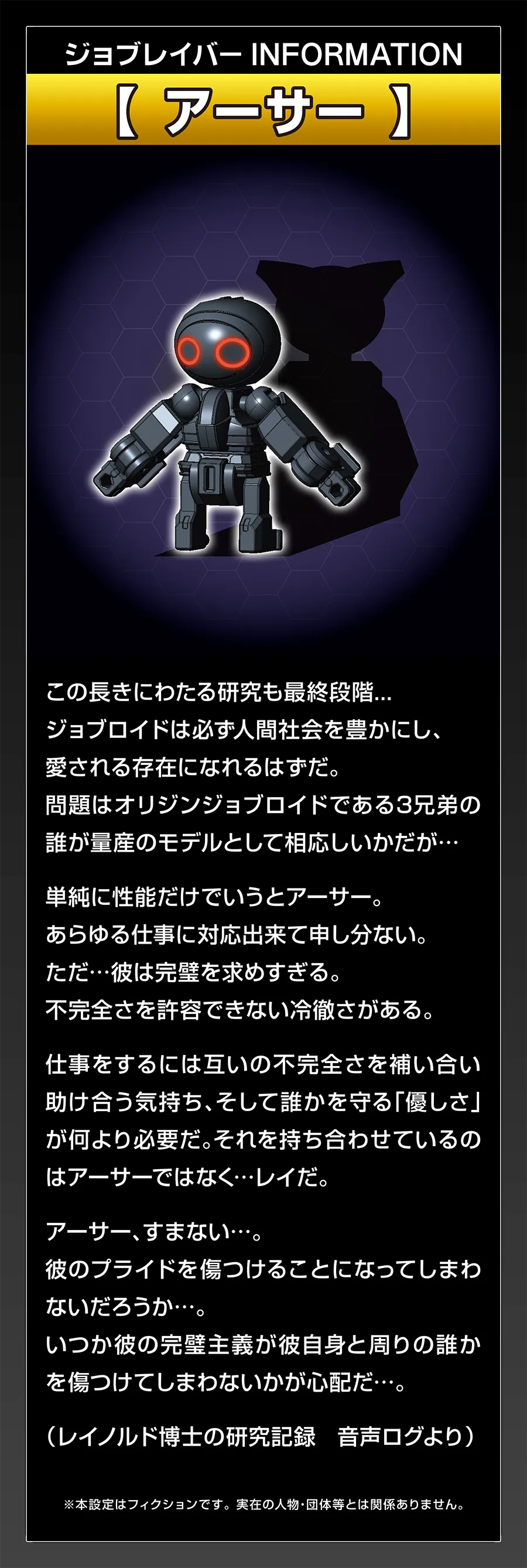 ジョブレイバー INFORMATION｜【アーサー】｜この長きにわたる研究も最終段階… ジョブロイドは必ず人間社会を豊かにし、愛される存在になれるはずだ。問題はオリジンジョブロイドである3兄弟の誰が量産のモデルとして相応しいかだが… 単純に性能だけでいうとアーサー。あらゆる仕事に対応出来て申し分ない。ただ…彼は完璧を求めすぎる。不完全さを許容できない冷徹さがある。仕事をするには互いの不完全さを補い合い助け合う気持ち、そして誰かを守る「優しさ」が何より必要だ。それを持ち合わせているのはアーサーではなく…レイだ。アーサー、すまない…。彼のプライドを傷つけることになってしまわないだろうか…。いつか彼の完璧主義が彼自身と周りの誰かを傷つけてしまわないかが心配だ…。（レイノルド博士の研究記録 音声ログより）｜※本設定はフィクションです。実在の人物・団体等とは関係ありません。