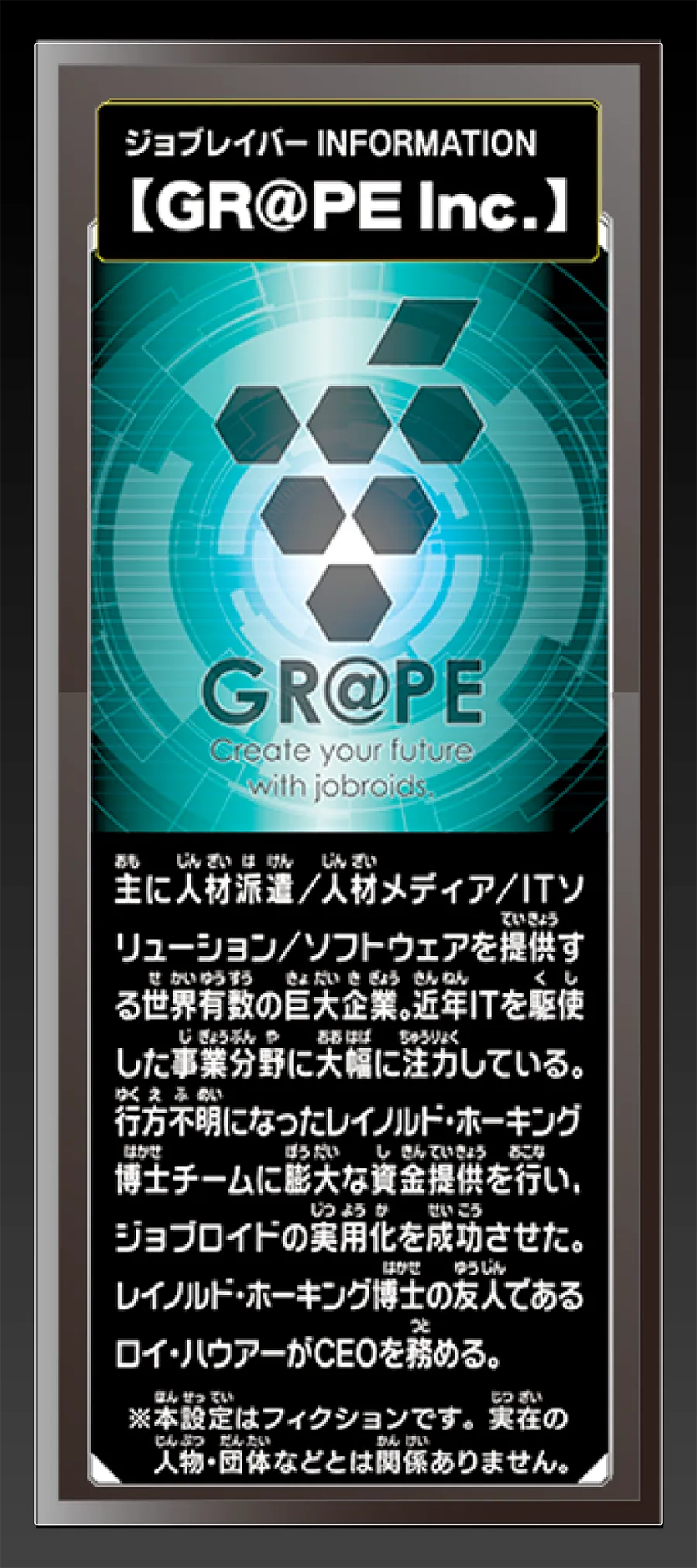 ジョブレイバー INFORMATION｜【GR@PE Inc.】｜主に人材派遣／人材メディア／ITソリューション／ソフトウェアを提供する世界有数の巨大企業。近年ITを駆使した事業分野に大幅に注力している。行方不明になったレイノルド・ホーキング博士チームに膨大な資金提供を行い、ジョブロイドの実用化を成功させた。レイノルド・ホーキング博士の友人であるロイ・ハウアーがCEOを務める。｜※本設定はフィクションです。実在の人物・団体等とは関係ありません。