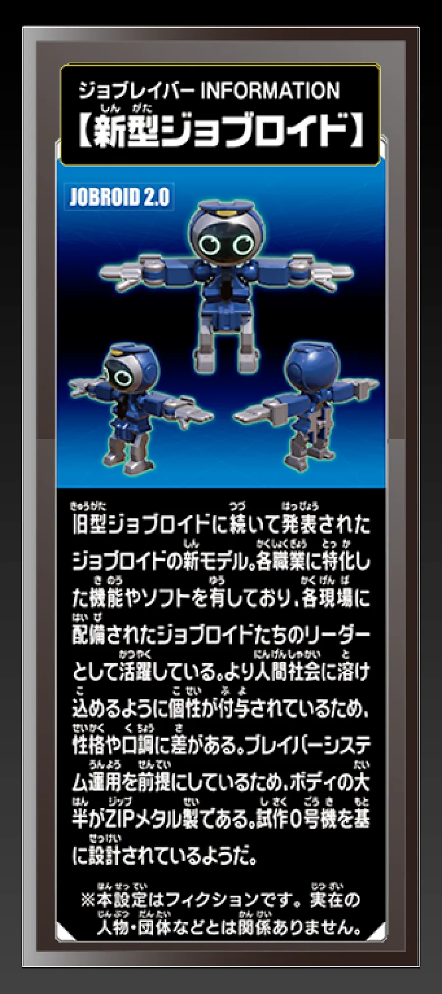 ジョブレイバー INFORMATION｜【新型ジョブロイド】｜旧型ジョブロイドに続いて発表されたジョブロイドの新モデル。各職業に特化した機能やソフトを有しており、各現場に配備されたジョブロイドたちのリーダーとして活躍している。より人間社会に溶け込めるように個性が付与されているため、性格や口調に差がある。ブレイバーシステム運用を前提しているため、ボディの大半がZIPメタル製である。試作0号機を基に設計されているようだ。｜※本設定はフィクションです。実在の人物・団体等とは関係ありません。
