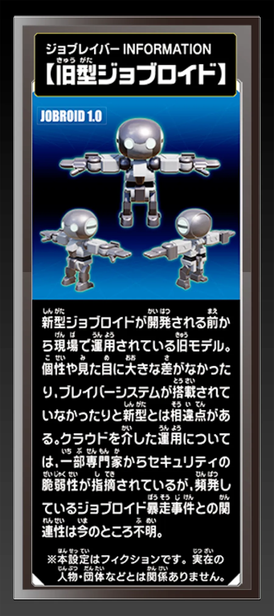ジョブレイバー INFORMATION｜【旧型ジョブロイド】｜新型ジョブロイドが開発される前から現場で運用されている旧モデル。個性や見た目に大きな差がなかったり、ブレイバーシステムが搭載されていなかったりと新型とは相違点がある。クラウドを介した運用については、一部専門家からセキュリティの脆弱性が指摘されているが、頻発しているジョブロイド暴走事件との関連性は今のことろ不明。｜※本設定はフィクションです。実在の人物・団体等とは関係ありません。