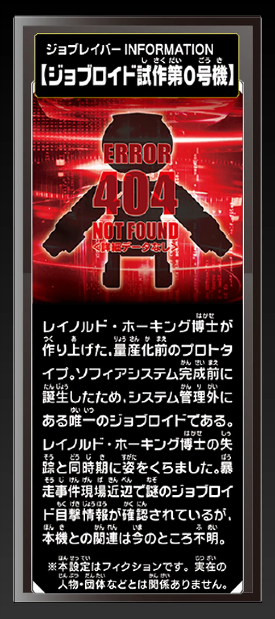 ジョブレイバー INFORMATION｜【ジョブロイド試作第0号機】｜レイノルド・ホーキング博士が作り上げた、量産化前のプロトタイプ。ソフィアシステム完成前に誕生したため、システム管理外にある唯一のジョブロイドである。レイノルド・ホーキング博士の失踪と同時期に姿をくらました。暴走事件現場近辺で謎のジョブロイド目撃情報が確認されているが、本機との関連は今のところ不明。｜※本設定はフィクションです。実在の人物・団体等とは関係ありません。