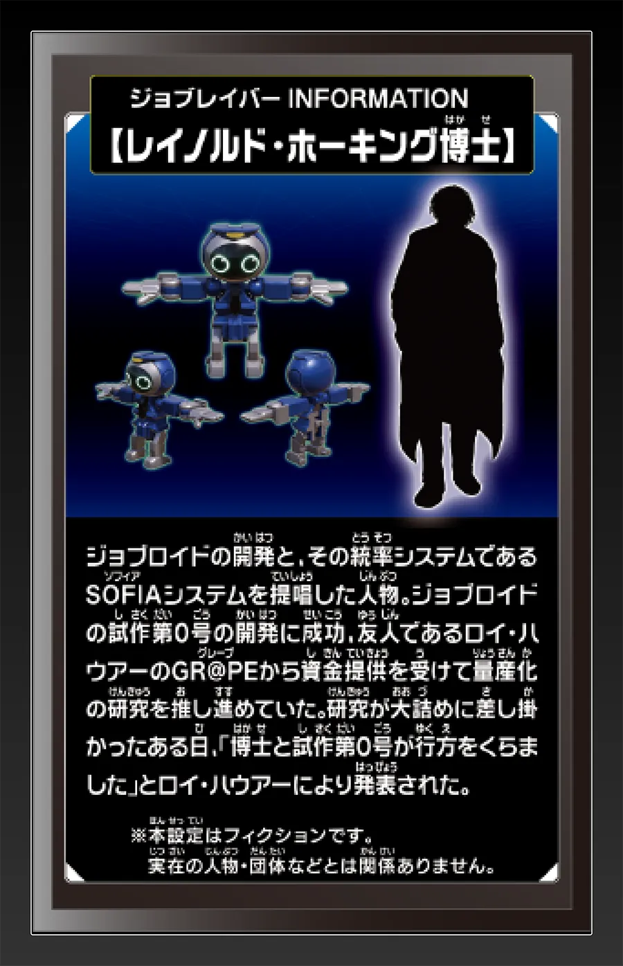 ジョブレイバー INFORMATION｜【レイノルド・ホーキング博士】｜ジョブロイドの開発と、その統率システムであるSOFIAシステムを提唱した人物。ジョブロイドの試作第0号の開発に成功、友人であるロイ・ハウアーのGR@PEから資金提供を受けて量産化の研究を推し進めていた。研究が大詰めに差し掛かったある日、「博士と試作第0号が行方をくらました」とロイ・ハウアーにより発表された。｜※本設定はフィクションです。実在の人物・団体等とは関係ありません。