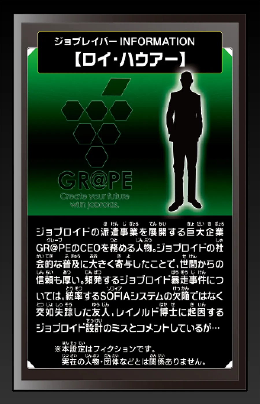 ジョブレイバー INFORMATION｜【ロイ・ハウアー】｜ジョブロイドの派遣事業を展開する巨大企業GR@PEのCEOを務める人物。ジョブロイドの社会的な普及に大きく寄与したことで、世間からの信頼も厚い。頻発するジョブロイド暴走事件については、統率するSOFIAシステムの欠陥ではなく突如失踪したゆうじん、レイノルド博士に起因するジョブロイド設計のミスとコメントしているが…｜※本設定はフィクションです。実在の人物・団体等とは関係ありません。