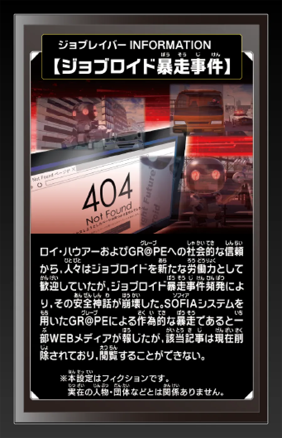 ジョブレイバー INFORMATION｜【ジョブロイド暴走事件】｜ロイ・ハウアーおよびGR@PEへの社会的な信頼から、人々はジョブロイドを新たな労働力として歓迎していたが、ジョブロイド暴走事件頻発により、その安全神話が崩壊した。SOFIAシステムを用いたGR@PEによる作為的な暴走であると一部WEBメディアが報じたが、該当記事は現在削除されており、閲覧することができない。｜※本設定はフィクションです。実在の人物・団体等とは関係ありません。