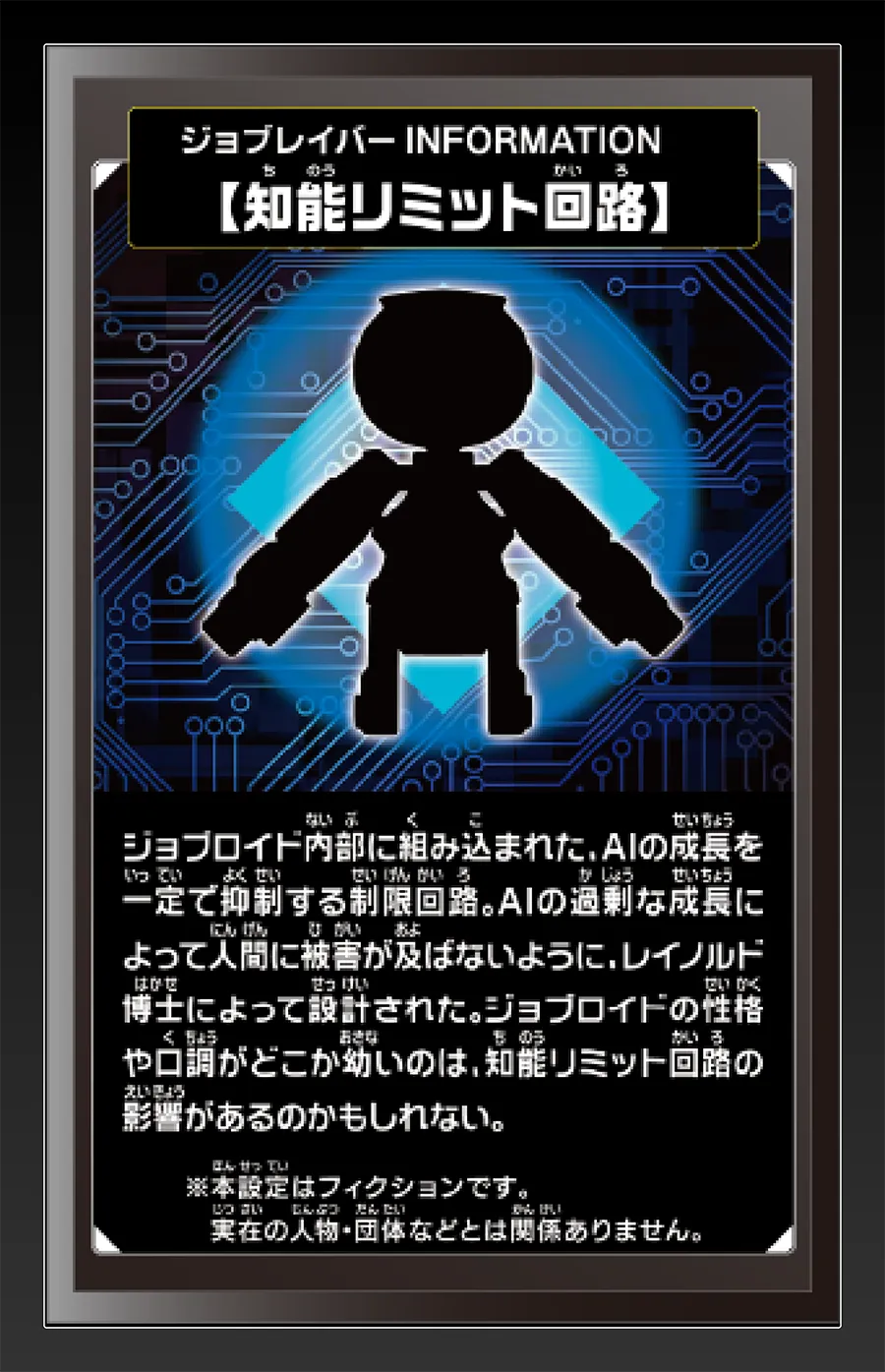ジョブレイバー INFORMATION｜【知能リミット回路】｜ジョブロイド内部に組み込まれた、AIの成長を一定で抑制する制限回路。AIの過剰な成長によって人間に被害が及ばないように、レイノルド博士によって設計された。ジョブロイドの性格や口調がどこか幼いのは、知能リミット回路の影響があるのかもしれない。｜※本設定はフィクションです。実在の人物・団体等とは関係ありません。