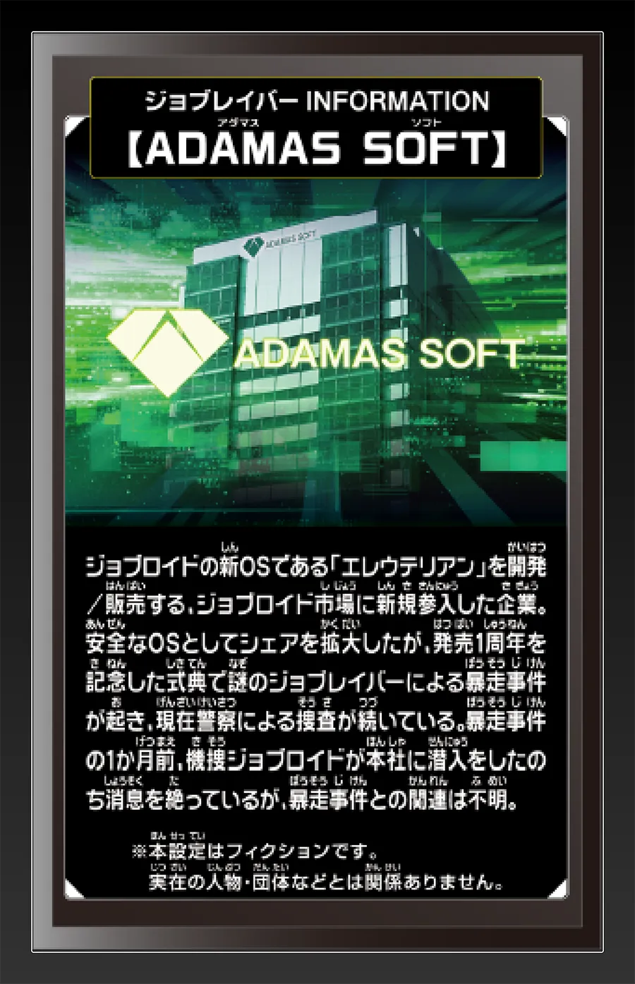 ジョブレイバー INFORMATION｜【ADAMAS SOFT】｜ジョブロイドの新OSである「エレウテリアン」を開発／販売する、ジョブロイド市場に新規参入した企業。安全なOSとしてシェアを拡大したが、発売1周年を記念した式典で謎のジョブレイバーによる暴走事件が起き、現在警察による捜査が続いている。暴走事件の1ヶ月前、機捜ジョブロイドが本社に潜入したのち消息を絶っているが、暴走事件との関連は不明。｜※本設定はフィクションです。実在の人物・団体等とは関係ありません。