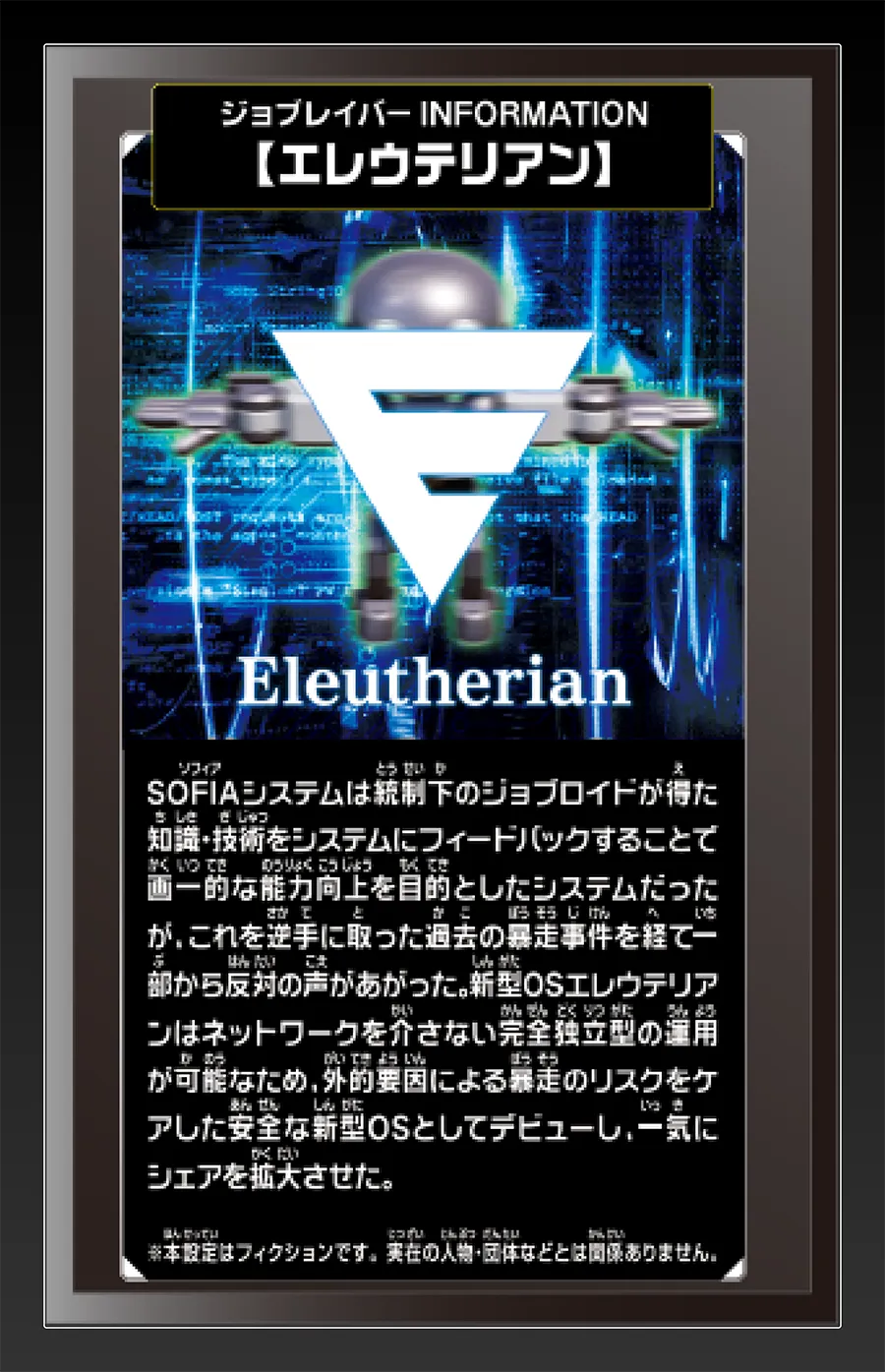 ジョブレイバー INFORMATION｜【エレウテリアン】｜SOFIAシステムは統制下のジョブロイドが得た知識・技術をシステムにフィードバックすることで画一的な能力向上を目的としたシステムだったが、これを逆手に取った過去の暴走事件を経て一部から反対の声が上がった。新型OSエレウテリアンはネットワークを介さない完全独立型の運用が可能なため、外的要因による暴走のリスクをケアした安全な新型OSとしてデビューし、一気にシェアを拡大させた。｜※本設定はフィクションです。実在の人物・団体等とは関係ありません。