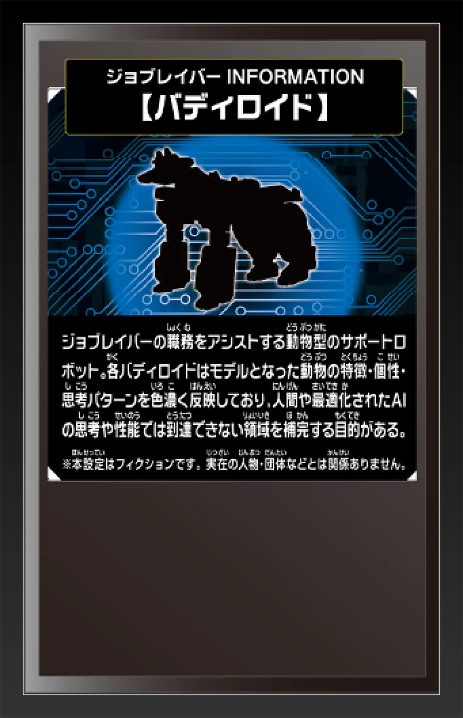 ジョブレイバー INFORMATION｜【バディロイド】｜ジョブレイバーの職務をアシストする動物型のサポートロボット。各バディロイドはモデルとなった動物の特徴・個性・思考パターンを色濃く反映しており、人間や最適化されたAIの思考や性能では到達できない領域を補完する目的がある。｜※本設定はフィクションです。実在の人物・団体等とは関係ありません。