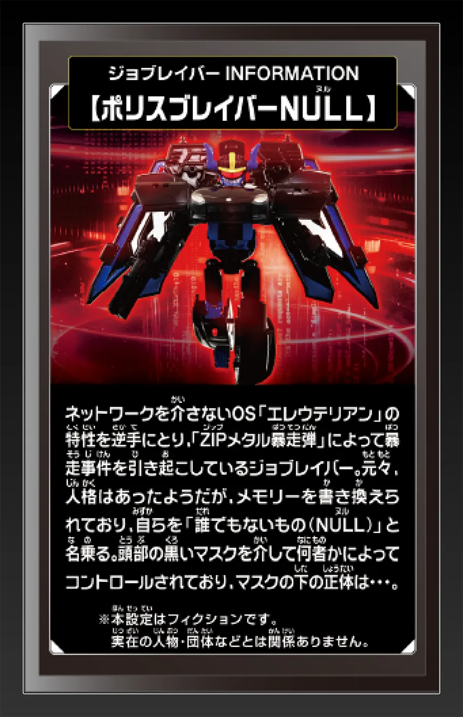 ジョブレイバー INFORMATION｜【ポリスブレイバーNULL】｜ネットワークを介さないOS「エレウテリアン」の特性を逆手に取り、「ZIPメタル暴走弾」によって暴走事件を引き起こしているジョブレイバー。元々、人格はあったようだが、メモリーを書き換えられており、自らを「誰でもないもの（NULL）」と名乗る。頭部の黒いマスクを介して何者かによってコントロールされており、マスクの下の正体は……。｜※本設定はフィクションです。実在の人物・団体等とは関係ありません。