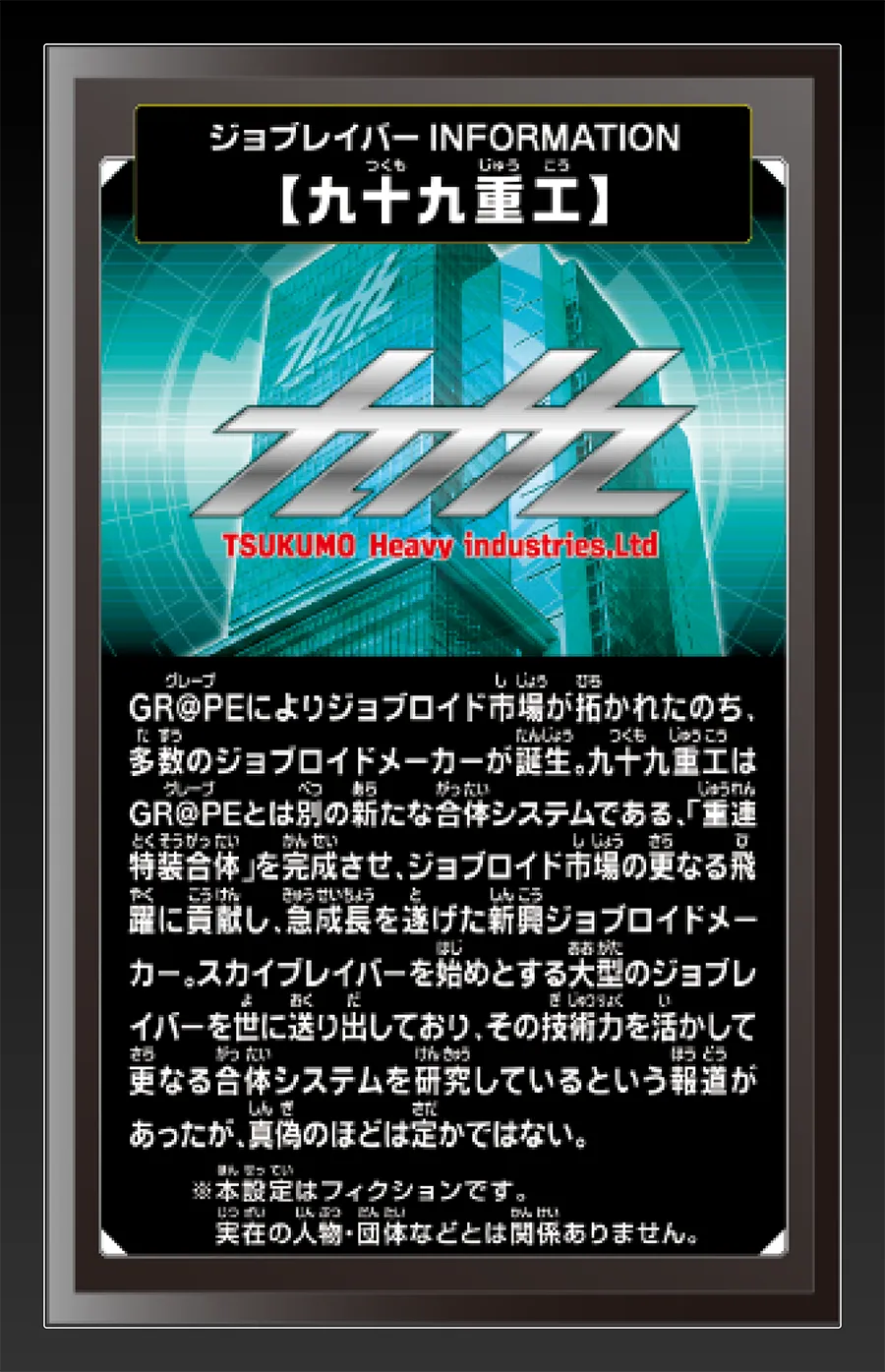 ジョブレイバー INFORMATION｜【九十九重工】｜GR@PEによりジョブロイド市場が拓かれたのち、多数のジョブロイドメーカーが誕生。九十九重工はGR@PEとは別の新たな合体システムである、「重連特装合体」を完成させ、ジョブロイド市場の更なる飛躍に貢献し、急成長を遂げた新興ジョブロイドメーカー。スカイブレイバーを始めとする大型のジョブレイバーを世に送り出しており、その技術力を活かして更なる合体システムを研究しているという報道があったが、真偽のほどは定かではない。｜※本設定はフィクションです。実在の人物・団体等とは関係ありません。
