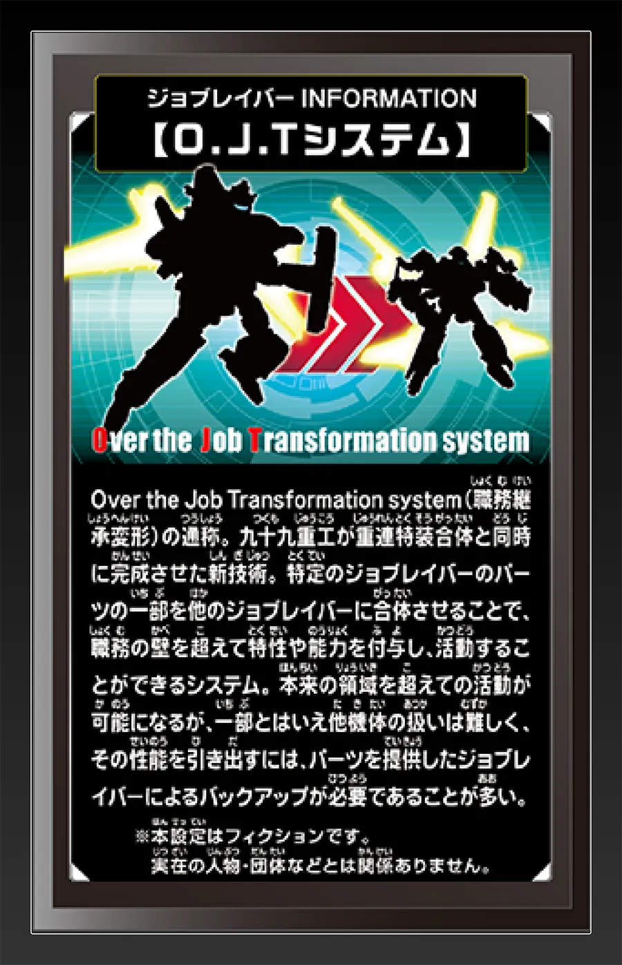 ジョブレイバー INFORMATION｜【O.J.Tシステム】｜Over the Job Transformation system（職務継承変形）の通称。九十九重工が重連特装合体と同時に完成させた新技術。特定のジョブレイバーのパーツの一部を他のジョブレイバーに合体させることで、職務の壁を超えて特性や能力を付与し、活動することができるシステム。本来の領域を超えての活動が可能になるが、一部とはいえ他機体の扱いは難しく、その性能を引き出すには、パーツを提供したジョブレイバーによるバックアップが必要であることが多い。｜※本設定はフィクションです。実在の人物・団体等とは関係ありません。