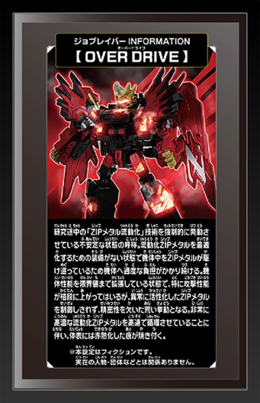 ジョブレイバー INFORMATION｜【OVER DRIVE】｜研究途中の「ZIPメタル流動化」技術を強制的に発動させている不安定な状態の呼称。流動化ZIPメタルを最適化するための装備がない状態で機体中をZIPメタルが駆け巡っているため機体へ過度な負担がかかり続ける。機体性能を限界値まで拡張している状態で、特に攻撃性能が格段に上がってはいるが、異常に活性化したZIPメタルを制御しきれず、精密性を欠いた荒い挙動となる。非常に高温な流動化ZIPメタルを高速で循環させていることに伴い、体表には赤熱化した痕が焼き付く。｜※本設定はフィクションです。実在の人物・団体等とは関係ありません。