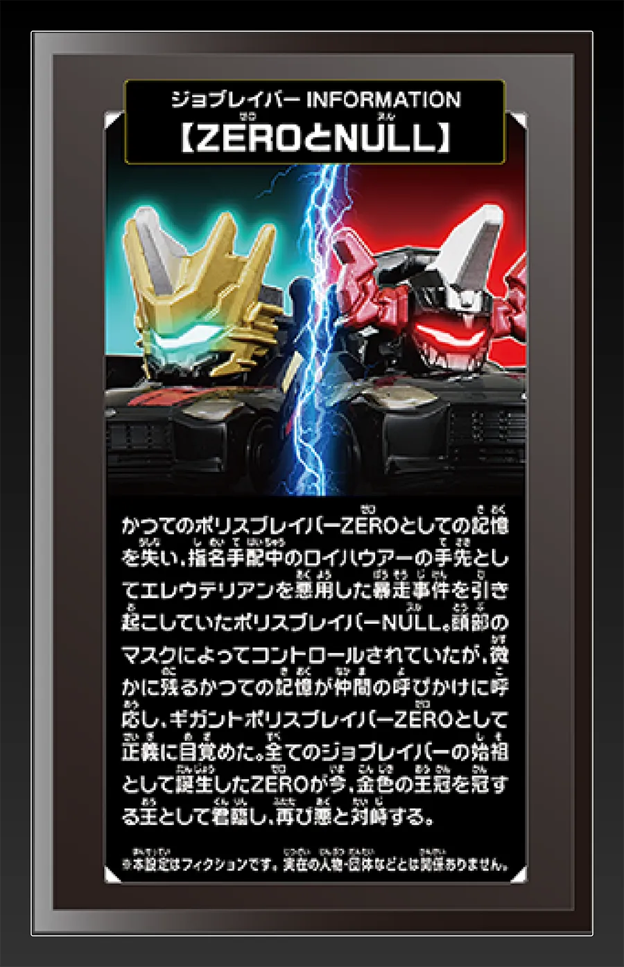 ジョブレイバー INFORMATION｜【ZEROとNULL】｜かつてのポリスブレイバーZEROとしての記憶を失い、指名手配中のロイハウアーの手先としてエレウテリアンを悪用した暴走事件を引き起こしていたポリスブレイバーNULL。頭部のマスクによってコントロールされていたが、微かに残るかつての記憶が仲間の呼びかけに呼応し、ギガントポリスブレイバーZEROとして正義に目覚めた。全てのジョブレイバーの始祖として誕生したZEROが今、金色の王冠を冠する王として君臨し、再び悪と対峙する。｜※本設定はフィクションです。実在の人物・団体等とは関係ありません。