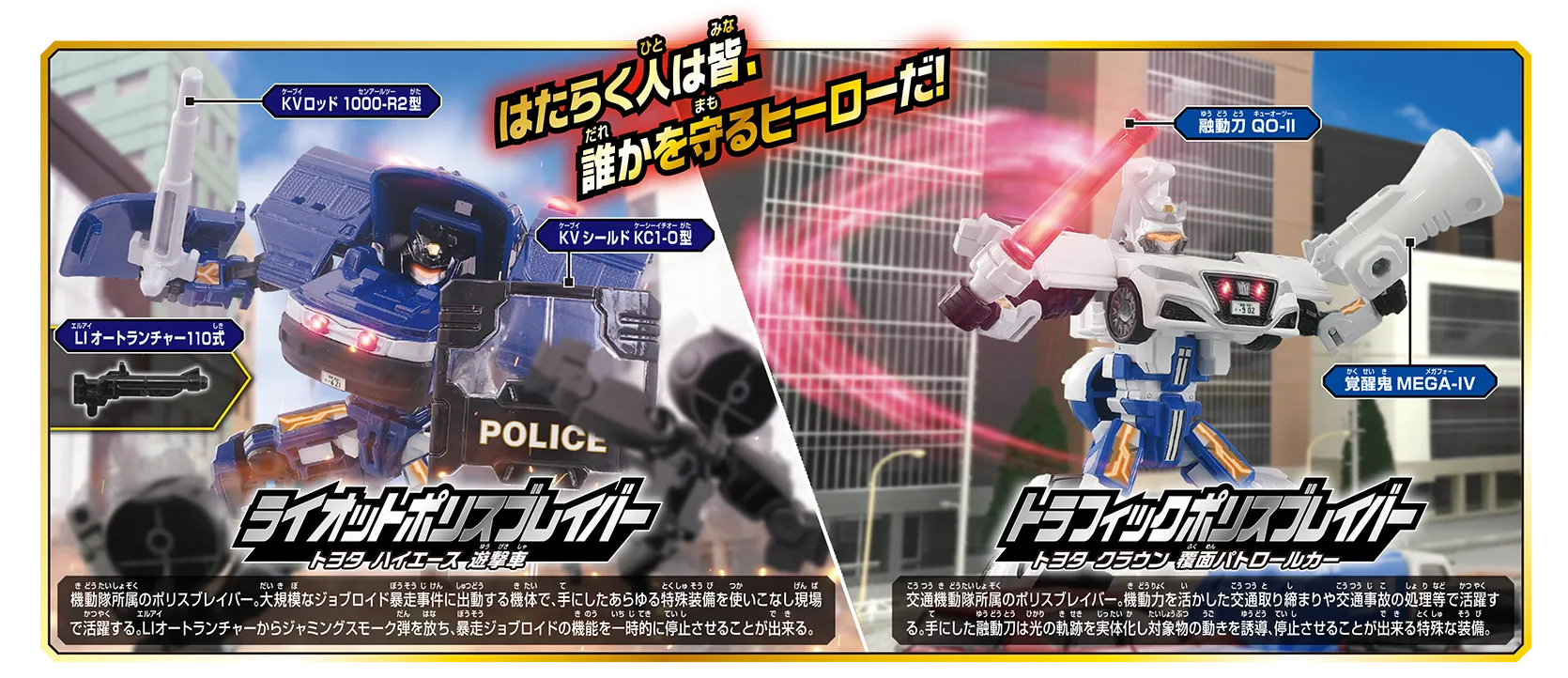 はたらく人は皆、誰かを守るヒーローだ！｜「マスクを付け替えて2タイプで楽しめる!!」｜『ライオットポリスブレイバー トヨタ ハイエース 遊撃車』機動隊所属のポリスブレイバー。大規模なジョブロイド暴走事件に出動する機体で、手にしたあらゆる特殊装備を使いこなし現場で活躍する。LIオートランチャーからジャミングスモーク弾を放ち、暴走ジョブロイドの機能を一時的に停止させることが出来る。｜『トラフィックポリスブレイバー トヨタ クラウン 覆面パトロールカー』交通機動隊所属のポリスブレイバー。機動力を活かした交通取り締まりや交通事故の処理等で活躍する。手にした誘導力は光の軌跡を実体化し対象物の動きを誘導、停止させることが出来る特殊な装備。